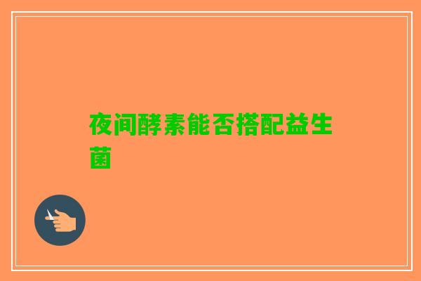 夜间酵素能否搭配益生菌