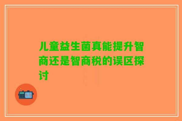 儿童益生菌真能提升智商还是智商税的误区探讨