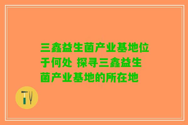 三鑫益生菌产业基地位于何处 探寻三鑫益生菌产业基地的所在地