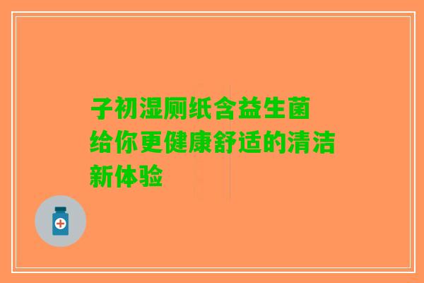 子初湿厕纸含益生菌 给你更健康舒适的清洁新体验 子初湿厕纸含益生菌 给你更健康舒适的清洁新体验