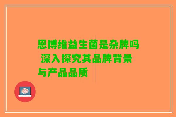 恩博维益生菌是杂牌吗 深入探究其品牌背景与产品品质