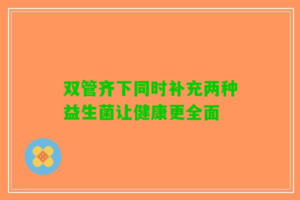 双管齐下同时补充两种益生菌让健康更全面