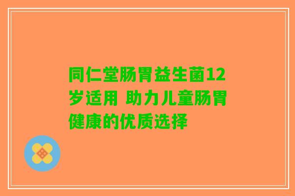 同仁堂肠胃益生菌12岁适用 助力儿童肠胃健康的优质选择