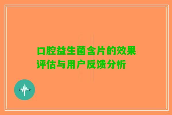 口腔益生菌含片的效果评估与用户反馈分析 口腔益生菌含片的效果评估与用户反馈分析