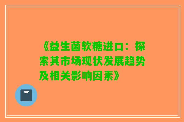 《益生菌软糖进口：探索其市场现状发展趋势及相关影响因素》