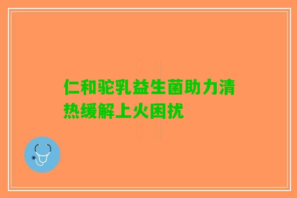 仁和驼乳益生菌助力清热缓解上火困扰