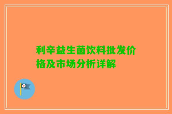 利辛益生菌饮料批发价格及市场分析详解