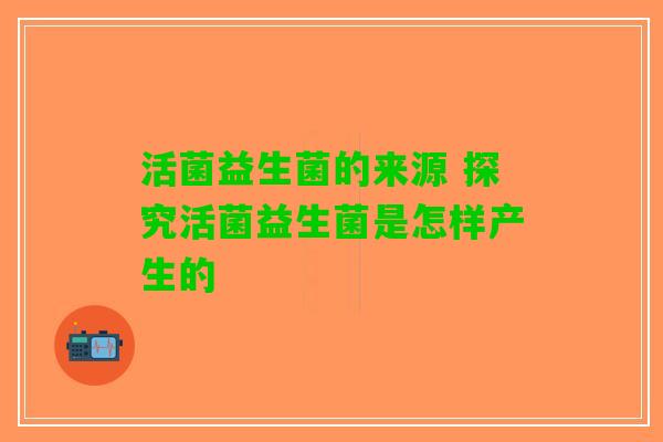 活菌益生菌的来源 探究活菌益生菌是怎样产生的 活菌益生菌的来源 探究活菌益生菌是怎样产生的