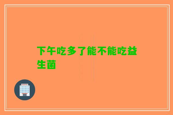 下午吃多了能不能吃益生菌