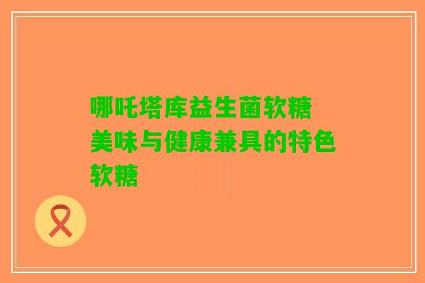 哪吒塔库益生菌软糖 美味与健康兼具的特色软糖