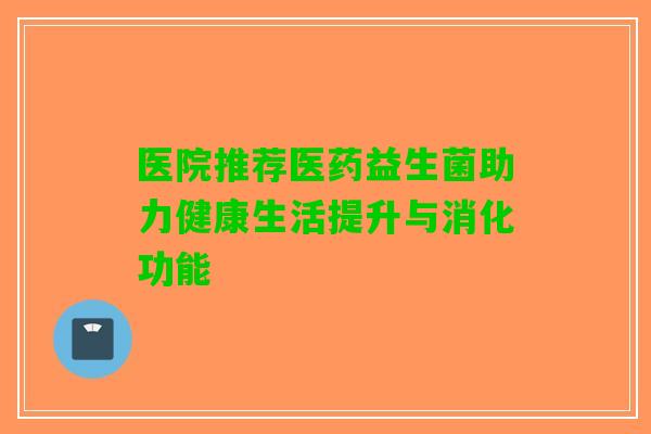 医院推荐医药益生菌助力健康生活提升与消化功能