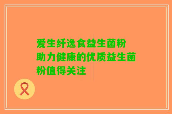 爱生纤逸食益生菌粉 助力健康的优质益生菌粉值得关注
