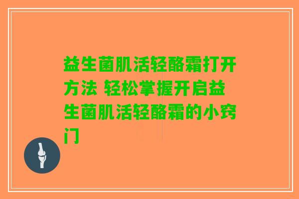 益生菌肌活轻酪霜打开方法 轻松掌握开启益生菌肌活轻酪霜的小窍门