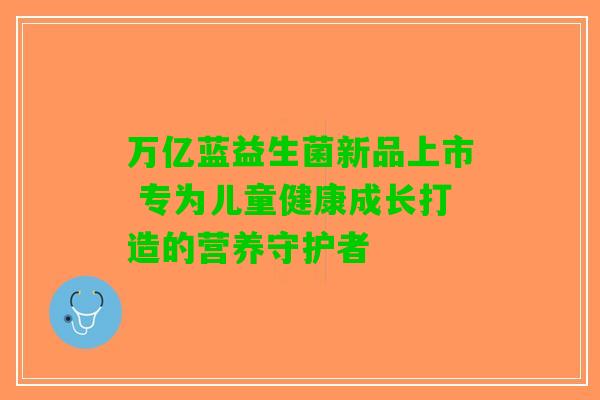 万亿蓝益生菌新品上市 专为儿童健康成长打造的营养守护者