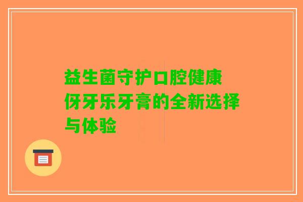 益生菌守护口腔健康 伢牙乐牙膏的全新选择与体验