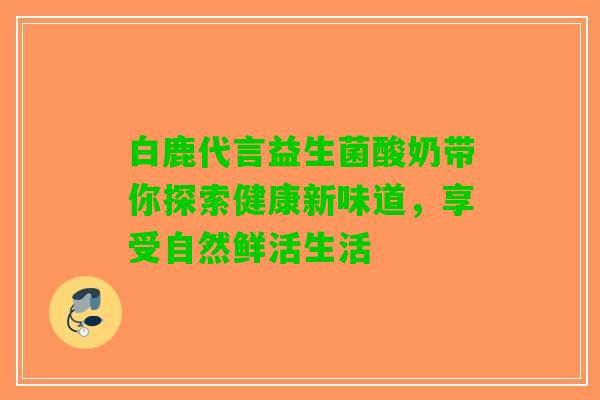 白鹿代言益生菌酸奶带你探索健康新味道，享受自然鲜活生活