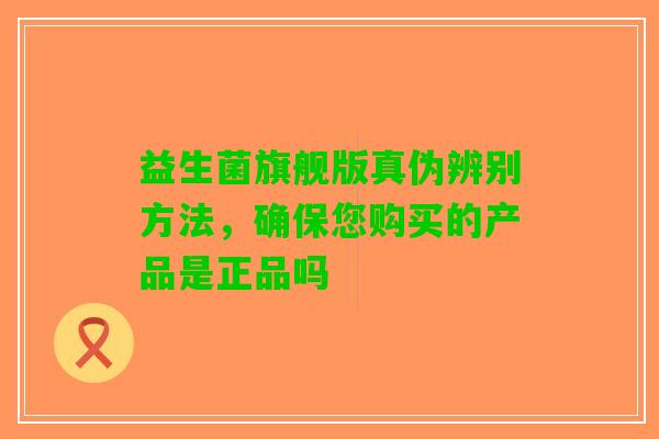 益生菌旗舰版真伪辨别方法，确保您购买的产品是正品吗