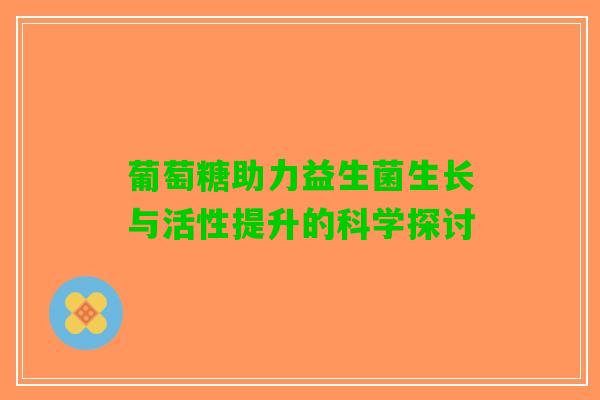 葡萄糖助力益生菌生长与活性提升的科学探讨