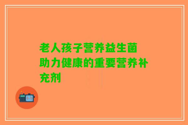 老人孩子营养益生菌 助力健康的重要营养补充剂