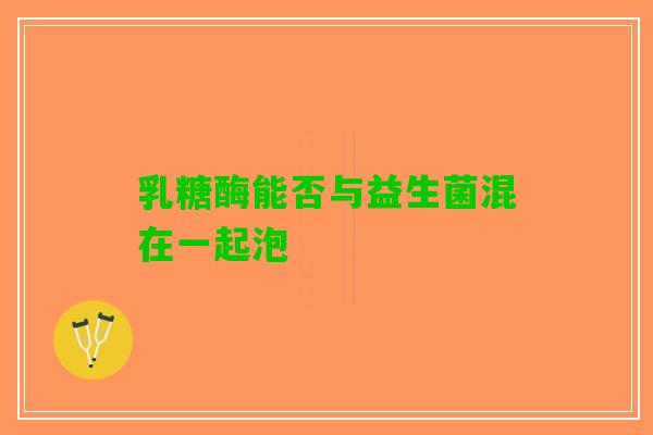 乳糖酶能否与益生菌混在一起泡
