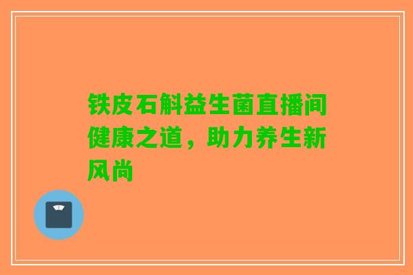 铁皮石斛益生菌直播间健康之道，助力养生新风尚