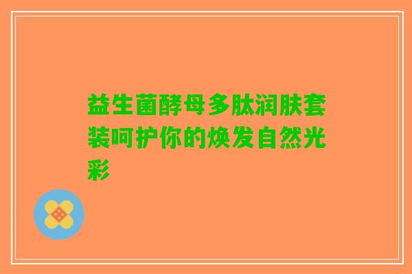 益生菌酵母多肽润肤套装呵护你的焕发自然光彩