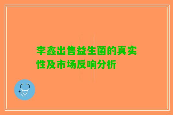 李鑫出售益生菌的真实性及市场反响分析