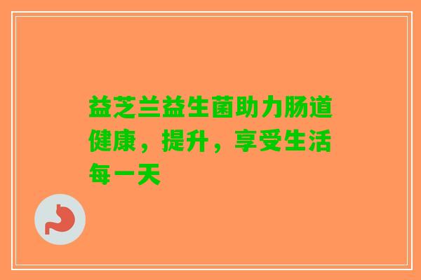 益芝兰益生菌助力肠道健康，提升，享受生活每一天