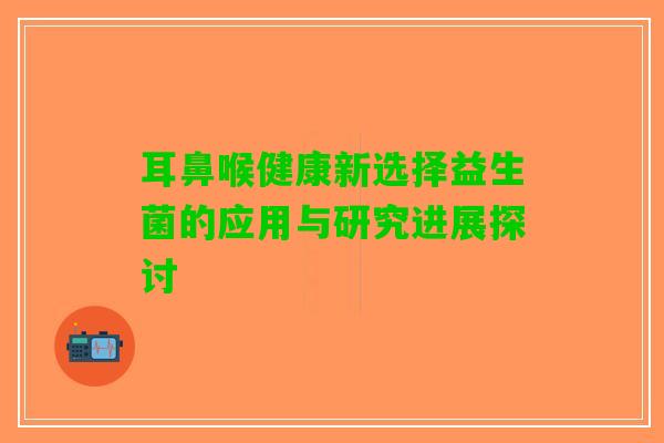 耳鼻喉健康新选择益生菌的应用与研究进展探讨
