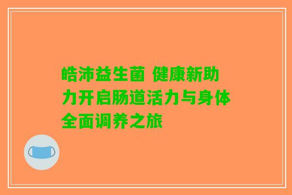 皓沛益生菌 健康新助力开启肠道活力与身体全面调养之旅