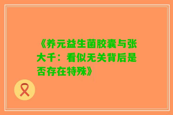 《养元益生菌胶囊与张大千：看似无关背后是否存在特殊》