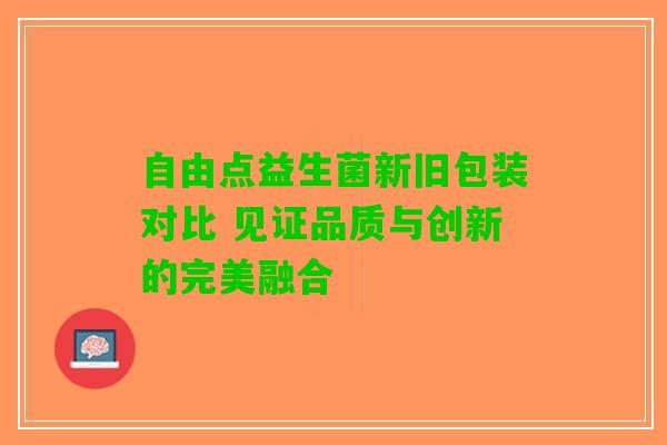 自由点益生菌新旧包装对比 见证品质与创新的完美融合