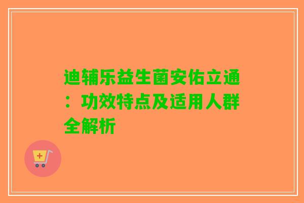 迪辅乐益生菌安佑立通：功效特点及适用人群全解析