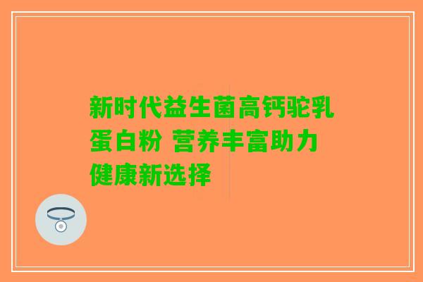 新时代益生菌高钙驼乳蛋白粉 营养丰富助力健康新选择