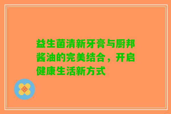 益生菌清新牙膏与厨邦酱油的完美结合，开启健康生活新方式