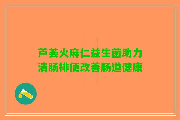 芦荟火麻仁益生菌助力清肠排便改善肠道健康