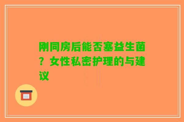 刚同房后能否塞益生菌？女性私密护理的与建议