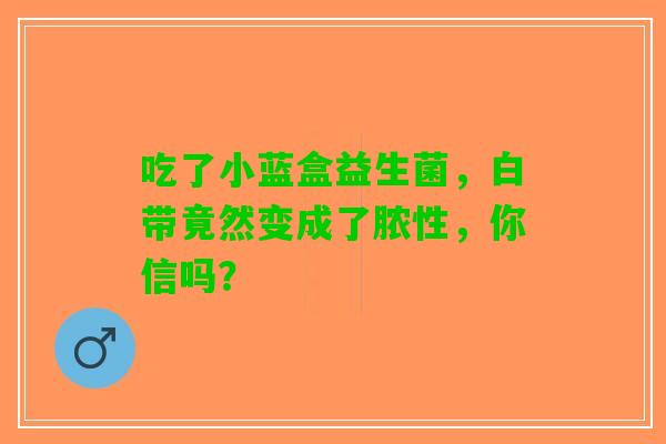 吃了小蓝盒益生菌,白带竟然变成了脓性,你信吗? 吃了小蓝盒益生菌,白带竟然变成了脓性,你信吗?