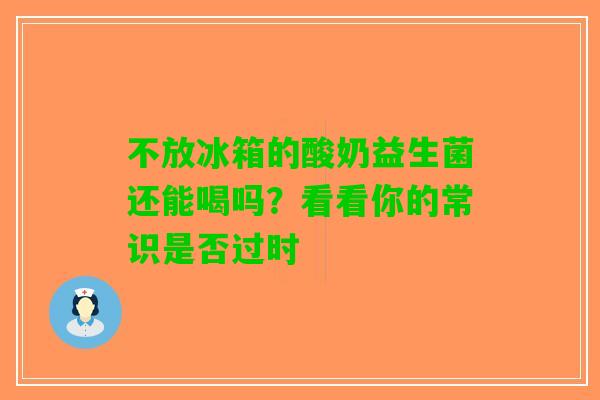 不放冰箱的酸奶益生菌还能喝吗？看看你的常识是否过时