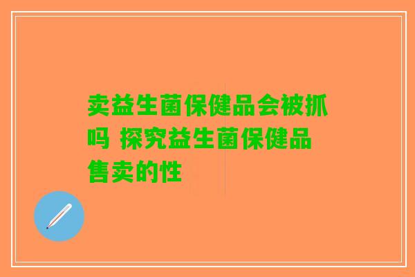 卖益生菌保健品会被抓吗 探究益生菌保健品售卖的性