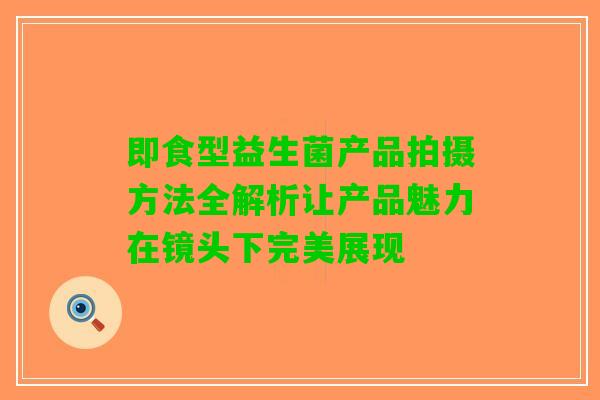 即食型益生菌产品拍摄方法全解析让产品魅力在镜头下完美展现