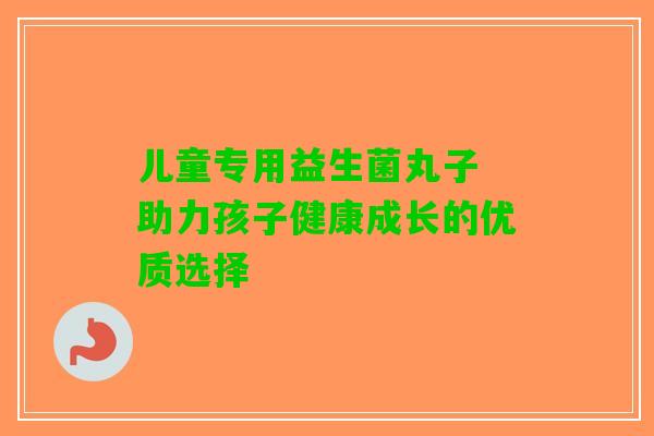 儿童专用益生菌丸子 助力孩子健康成长的优质选择 儿童专用益生菌丸子 助力孩子健康成长的优质选择
