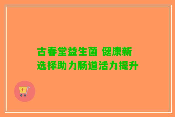 古春堂益生菌 健康新选择助力肠道活力提升