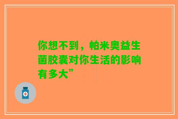 你想不到，帕米奥益生菌胶囊对你生活的影响有多大”