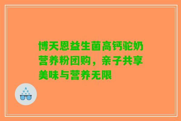 博天恩益生菌高钙驼奶营养粉团购，亲子共享美味与营养无限