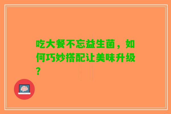 吃大餐不忘益生菌，如何巧妙搭配让美味升级？