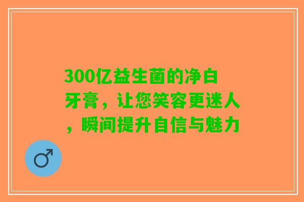 300亿益生菌的净白牙膏,让您笑容更迷人,瞬间提升自信与魅力 300亿益生菌的净白牙膏,让您笑容更迷人,瞬间提升自信与魅力