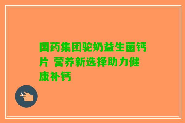 国药集团驼奶益生菌钙片 营养新选择助力健康补钙