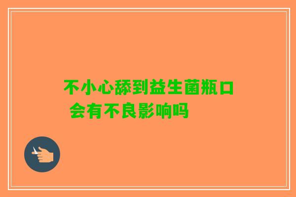 不小心舔到益生菌瓶口 会有不良影响吗 不小心舔到益生菌瓶口 会有不良影响吗