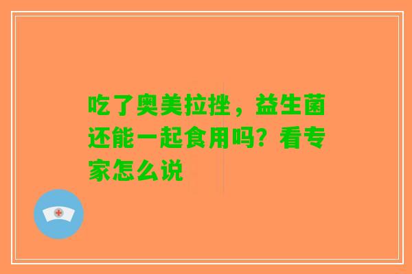 吃了奥美拉挫，益生菌还能一起食用吗？看专家怎么说
